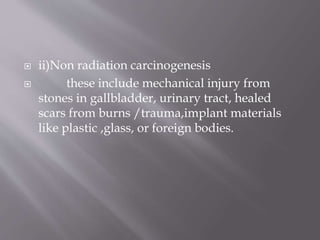  ii)Non radiation carcinogenesis
 these include mechanical injury from
stones in gallbladder, urinary tract, healed
scars from burns /trauma,implant materials
like plastic ,glass, or foreign bodies.
 