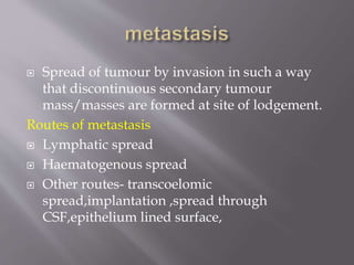  Spread of tumour by invasion in such a way
that discontinuous secondary tumour
mass/masses are formed at site of lodgement.
Routes of metastasis
 Lymphatic spread
 Haematogenous spread
 Other routes- transcoelomic
spread,implantation ,spread through
CSF,epithelium lined surface,
 