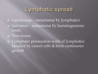  Carcinomas – metastasise by lymphatics
 Sarcomas - metastasise by hamatogeneous
route.
 Two forms:
 Lymphatic permeation-walls of lymphatics
invaded by cancer cells & form continuous
growth
 