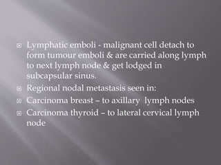  Lymphatic emboli - malignant cell detach to
form tumour emboli & are carried along lymph
to next lymph node & get lodged in
subcapsular sinus.
 Regional nodal metastasis seen in:
 Carcinoma breast – to axillary lymph nodes
 Carcinoma thyroid – to lateral cervical lymph
node
 