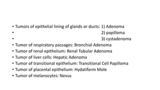 • Tumors of epithelial lining of glands or ducts: 1) Adenoma
• 2) papilloma
• 3) cystadenoma
• Tumor of respiratory passages: Bronchial Adenoma
• Tumor of renal epithelium: Renal Tubular Adenoma
• Tumor of liver cells: Hepatic Adenoma
• Tumor of transitional epithelium: Transitional Cell Papilloma
• Tumor of placental epithelium: Hydatiform Mole
• Tumor of melanocytes: Nevus
 
