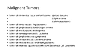 Malignant Tumors
• Tumor of connective tissue and derivatives: 1) Fibro Sarcoma
• 2) liposarcoma
• 3) chondrosarcoma
• Tumor of blood vessels: Angiosarcoma
• Tumor of lymph vessels: lymphangiosarcoma
• Tumor of mesothelium: meningioma
• Tumor of hematopoietic cells: Leukemia
• Tumor of lymphoid tissue: Lymphoma
• Tumor of smooth muscle: Leiomyosarcoma
• Tumor of striated muscle: Rhabdomyosarcoma
• Tumor of stratified squamous epithelium: Squamous Cell Carcinoma
 