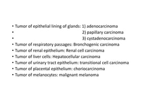 • Tumor of epithelial lining of glands: 1) adenocarcinoma
• 2) papillary carcinoma
• 3) cystadenocarcinoma
• Tumor of respiratory passages: Bronchogenic carcinoma
• Tumor of renal epithelium: Renal cell carcinoma
• Tumor of liver cells: Hepatocellular carcinoma
• Tumor of urinary tract epithelium: transitional cell carcinoma
• Tumor of placental epithelium: choriocarcinoma
• Tumor of melanocytes: malignant melanoma
 