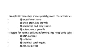 • Neoplastic tissue has some special growth characteristics:
• 1) excessive manner
• 2) unco-ordinated growth
• 3) persistent and progressive
• 4) autonomous growth
• Factors for normal cells transforming into neoplastic cells:
• 1) DNA damage
• 2) radiation
• 3) chemical carcinogens
• 4) genetic defect
 