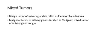 Mixed Tumors
• Benign tumor of salivary glands is called as Pleomorphic adenoma
• Malignant tumor of salivary glands is called as Malignant mixed tumor
of salivary glands origin
 