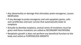 • Any abnormality or damage that stimulates proto-oncogenes, causes
NEOPLASIA
• If any damage to proto-oncogenes and anti-apoptotic genes, cells
over proliferates and over survive that automatically leads to
neoplasia
• Actually to develop neoplasia, several series of mutations must be
given and these mutations are called as SECONDARY MUTATIONS
• Neoplastic growth is does not perform any beneficial function to the
body and called as PURPOSELESS GROWTH
 
