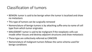 Classification of tumors
• BENIGN: tumor is said to be benign when the tumor is localized and show
no metastasis
• This type of tumors can be surgically removed
• Nomenclature of benign tumors is by attaching suffix-oma to name of cell
type from which tumor originates
• MALIGNANT: tumor is said to be malignant if the neoplastic cells can
invade other tissues and destroy adjacent structures and show metastasis
• These type are collectively referred as CANCERS
• Nomenclature of malignant tumors follows the same schema used for
benign conditions
 