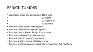 BENIGN TUMORS
• Connective tissue and derivatives: 1) fibroma
• 2) lipoma
• 3) chondroma
• 4) osteoma
• Tumor of blood vessel: Hemangioma
• Tumor of lymph vessel: Lymphangioma
• Tumor of mesothelium: Benign fibrous tumor
• Tumor of brain coverings: Meningioma
• Tumor of smooth muscle: Leiomyoma
• Tumor of striated muscle: Rhabdomyoma
• Tumor of stratified squamous epithelium: Squamous Cell Papilloma
 