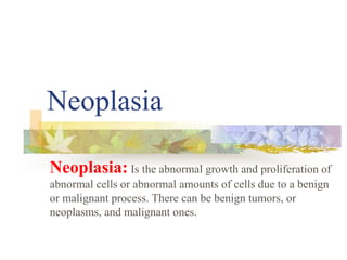 Neoplasia
Neoplasia: Is the abnormal growth and proliferation of
abnormal cells or abnormal amounts of cells due to a benign
or malignant process. There can be benign tumors, or
neoplasms, and malignant ones.
 
