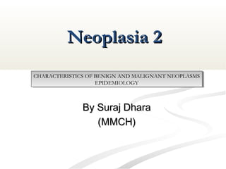 Neoplasia 2Neoplasia 2
By Suraj DharaBy Suraj Dhara
(MMCH)(MMCH)
CHARACTERISTICS OF BENIGN AND MALIGNANT NEOPLASMS
EPIDEMIOLOGY
CHARACTERISTICS OF BENIGN AND MALIGNANT NEOPLASMS
EPIDEMIOLOGY
 