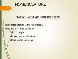 NOMENCLATURE
BENIGN TUMOURS OF EPITHELIAL ORIGIN
• Their classification is more complex.
• They are classified based on:
Cells of origin
Microscopic architecture
Macroscopic patterns
10
 
