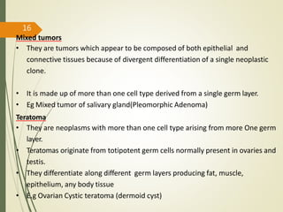 Mixed tumors
• They are tumors which appear to be composed of both epithelial and
connective tissues because of divergent differentiation of a single neoplastic
clone.
• It is made up of more than one cell type derived from a single germ layer.
• Eg Mixed tumor of salivary gland(Pleomorphic Adenoma)
Teratoma
• They are neoplasms with more than one cell type arising from more One germ
layer.
• Teratomas originate from totipotent germ cells normally present in ovaries and
testis.
• They differentiate along different germ layers producing fat, muscle,
epithelium, any body tissue
• E.g Ovarian Cystic teratoma (dermoid cyst)
16
 