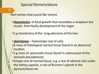 Special Nomenclature
• Non-tumors that sound like tumors
•Hamartoma –A focal growth that resembles a neoplasm but
results from faulty development of the organ
•E.g chondroma of the lung,adenoma of the liver
•choristoma – heterotopic rest of cells.
•A mass of histological normal tissue found in an abnormal
location.
•E.g mass of pancreatic tissue found in submucosal of the
stomach,douodemum;
•Ectopic rest of normal tissue, e.g. a rest of adrenal cells under
the kidney capsule, a rest of Brunner’s glands in the
jejunum/ileum etc
18
 
