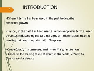INTRODUCTION
•Different terms has been used in the past to describe
abnormal growth
•Tumors, in the past has been used as a non-neoplastic term as used
by Celsus in describing the cardinal signs of Inflammation meaning
swelling but now is equated with Neoplasm
•Cancer(crab), is a term used mainly for Malignant tumors
• Cancer is the leading cause of death in the world, 2nd only to
Cardiovascular disease
3
 