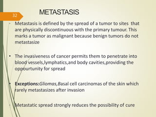 METASTASIS
• Metastasis is defined by the spread of a tumor to sites that
are physically discontinuous with the primary tumour. This
marks a tumor as malignant because benign tumors do not
metastasize
• The invasiveness of cancer permits them to penetrate into
blood vessels,lymphatics,and body cavities,providing the
oppourtunity for spread
• Exceptions:Gliomas,Basal cell carcinomas of the skin which
rarely metastasizes after invasion
• Metastatic spread strongly reduces the possibility of cure
32
 
