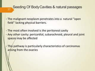 Seeding Of BodyCavities & natural passages
• The malignant neoplasm penetrates into a natural ‘’open
field’’ lacking physical barriers.
• The most often involved is the peritoneal cavity
• Any other cavity: pericardial, subarachnoid, pleural and joint
spaces may be affected
• This pathway is particularly characteristics of carcinomas
arising from the ovaries
37
 
