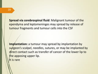39
Spread via cerebrospinal fluid: Malignant tumour of the
ependyma and leptomeninges may spread by release of
tumour fragments and tumour cells into the CSF
Implantation: a tumour may spread by implantation by
surgeon’s scalpel, needles, sutures, or may be implanted by
direct contact such as transfer of cancer of the lower lip to
the apposing upper lip.
It is rare
 