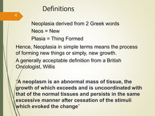 Definitions
Neoplasia derived from 2 Greek words
Neos = New
Plasia = Thing Formed
Hence, Neoplasia in simple terms means the process
of forming new things or simply, new growth.
A generally acceptable definition from a British
Oncologist, Willis
“A neoplasm is an abnormal mass of tissue, the
growth of which exceeds and is uncoordinated with
that of the normal tissues and persists in the same
excessive manner after cessation of the stimuli
which evoked the change”
4
 