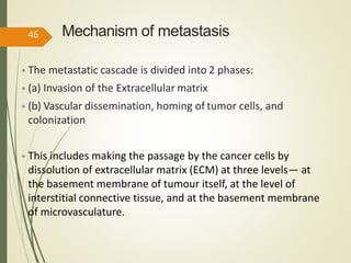 Mechanism of metastasis
• The metastatic cascade is divided into 2 phases:
• (a) Invasion of the Extracellular matrix
• (b) Vascular dissemination, homing of tumor cells, and
colonization
• This includes making the passage by the cancer cells by
dissolution of extracellular matrix (ECM) at three levels— at
the basement membrane of tumour itself, at the level of
interstitial connective tissue, and at the basement membrane
of microvasculature.
46
 
