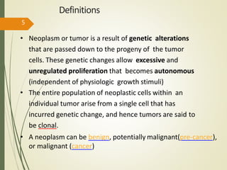 Definitions
• Neoplasm or tumor is a result of genetic alterations
that are passed down to the progeny of the tumor
cells. These genetic changes allow excessive and
unregulated proliferation that becomes autonomous
(independent of physiologic growth stimuli)
• The entire population of neoplastic cells within an
individual tumor arise from a single cell that has
incurred genetic change, and hence tumors are said to
be clonal.
• A neoplasm can be benign, potentially malignant(pre-cancer),
or malignant (cancer)
5
 