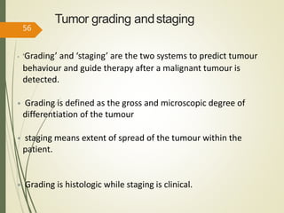 Tumor grading andstaging
• ‘Grading’ and ‘staging’ are the two systems to predict tumour
behaviour and guide therapy after a malignant tumour is
detected.
• Grading is defined as the gross and microscopic degree of
differentiation of the tumour
• staging means extent of spread of the tumour within the
patient.
• Grading is histologic while staging is clinical.
56
 