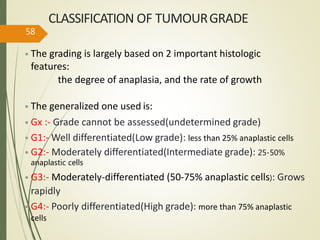 CLASSIFICATION OF TUMOURGRADE
• The grading is largely based on 2 important histologic
features:
the degree of anaplasia, and the rate of growth
• The generalized one used is:
• Gx :- Grade cannot be assessed(undetermined grade)
• G1:- Well differentiated(Low grade): less than 25% anaplastic cells
• G2:- Moderately differentiated(Intermediate grade): 25-50%
anaplastic cells
• G3:- Moderately-differentiated (50-75% anaplastic cells): Grows
rapidly
• G4:- Poorly differentiated(High grade): more than 75% anaplastic
cells
58
 