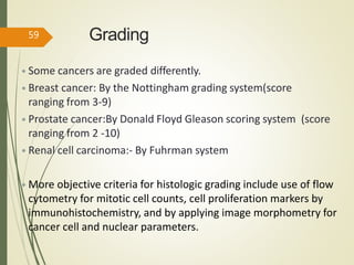 Grading
• Some cancers are graded differently.
• Breast cancer: By the Nottingham grading system(score
ranging from 3-9)
• Prostate cancer:By Donald Floyd Gleason scoring system (score
ranging from 2 -10)
• Renal cell carcinoma:- By Fuhrman system
• More objective criteria for histologic grading include use of flow
cytometry for mitotic cell counts, cell proliferation markers by
immunohistochemistry, and by applying image morphometry for
cancer cell and nuclear parameters.
59
 