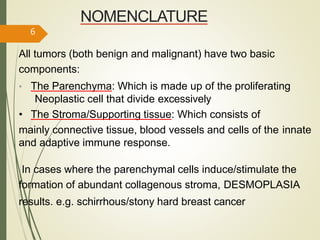 NOMENCLATURE
All tumors (both benign and malignant) have two basic
components:
• The Parenchyma: Which is made up of the proliferating
Neoplastic cell that divide excessively
• The Stroma/Supporting tissue: Which consists of
mainly connective tissue, blood vessels and cells of the innate
and adaptive immune response.
In cases where the parenchymal cells induce/stimulate the
formation of abundant collagenous stroma, DESMOPLASIA
results. e.g. schirrhous/stony hard breast cancer
6
 