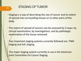 STAGING OFTUMOR
• Staging is a way of describing the size of cancer and its extent
of spread into surrounding tissues or to other parts of the
body.
• The extent of spread of cancers can be assessed by 3 ways: by
clinical examination, by investigations, and by pathologic
examination of the tissue removed.
• Two important staging systems currently followed are: TNM
staging and AJC staging.
• The major staging system currently in use is the American
Joint Committee On Cancer Staging.
60
 