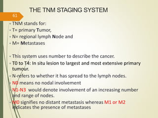 THE TNM STAGING SYSTEM
• TNM stands for:
• T= primary Tumor,
• N= regional lymph Node and
• M= Metastases
• This system uses number to describe the cancer.
• T0 to T4: In situ lesion to largest and most extensive primary
tumour.
• N-refers to whether it has spread to the lymph nodes.
• N0 means no nodal involvement
• N1-N3 would denote involvement of an increasing number
and range of nodes.
• M0 signifies no distant metastasis whereas M1 or M2
indicates the presence of metastases
61
 