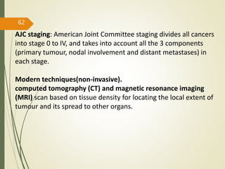 62
AJC staging: American Joint Committee staging divides all cancers
into stage 0 to IV, and takes into account all the 3 components
(primary tumour, nodal involvement and distant metastases) in
each stage.
Modern techniques(non-invasive).
computed tomography (CT) and magnetic resonance imaging
(MRI) scan based on tissue density for locating the local extent of
tumour and its spread to other organs.
 