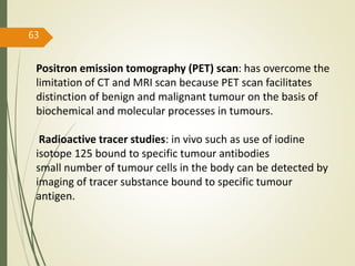 63
Positron emission tomography (PET) scan: has overcome the
limitation of CT and MRI scan because PET scan facilitates
distinction of benign and malignant tumour on the basis of
biochemical and molecular processes in tumours.
Radioactive tracer studies: in vivo such as use of iodine
isotope 125 bound to specific tumour antibodies
small number of tumour cells in the body can be detected by
imaging of tracer substance bound to specific tumour
antigen.
 