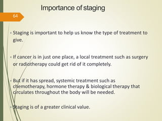 Importance of staging
• Staging is important to help us know the type of treatment to
give.
• If cancer is in just one place, a local treatment such as surgery
or radiotherapy could get rid of it completely.
• But if it has spread, systemic treatment such as
chemotherapy, hormone therapy & biological therapy that
circulates throughout the body will be needed.
• Staging is of a greater clinical value.
64
 