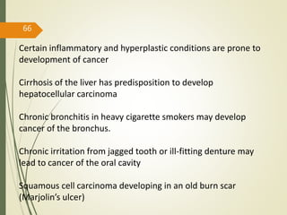 66
Certain inflammatory and hyperplastic conditions are prone to
development of cancer
Cirrhosis of the liver has predisposition to develop
hepatocellular carcinoma
Chronic bronchitis in heavy cigarette smokers may develop
cancer of the bronchus.
Chronic irritation from jagged tooth or ill-fitting denture may
lead to cancer of the oral cavity
Squamous cell carcinoma developing in an old burn scar
(Marjolin’s ulcer)
 