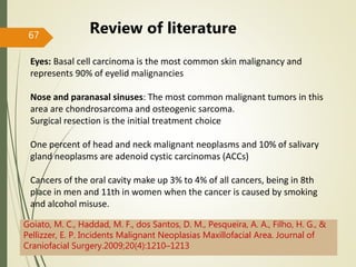 67
Review of literature
Eyes: Basal cell carcinoma is the most common skin malignancy and
represents 90% of eyelid malignancies
Nose and paranasal sinuses: The most common malignant tumors in this
area are chondrosarcoma and osteogenic sarcoma.
Surgical resection is the initial treatment choice
One percent of head and neck malignant neoplasms and 10% of salivary
gland neoplasms are adenoid cystic carcinomas (ACCs)
Cancers of the oral cavity make up 3% to 4% of all cancers, being in 8th
place in men and 11th in women when the cancer is caused by smoking
and alcohol misuse.
Goiato, M. C., Haddad, M. F., dos Santos, D. M., Pesqueira, A. A., Filho, H. G., &
Pellizzer, E. P. Incidents Malignant Neoplasias Maxillofacial Area. Journal of
Craniofacial Surgery.2009;20(4):1210–1213
 
