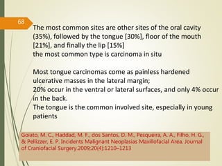 68
The most common sites are other sites of the oral cavity
(35%), followed by the tongue [30%], floor of the mouth
[21%], and finally the lip [15%]
the most common type is carcinoma in situ
Most tongue carcinomas come as painless hardened
ulcerative masses in the lateral margin;
20% occur in the ventral or lateral surfaces, and only 4% occur
in the back.
The tongue is the common involved site, especially in young
patients
Goiato, M. C., Haddad, M. F., dos Santos, D. M., Pesqueira, A. A., Filho, H. G.,
& Pellizzer, E. P. Incidents Malignant Neoplasias Maxillofacial Area. Journal
of Craniofacial Surgery.2009;20(4):1210–1213
 