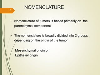 NOMENCLATURE
• Nomenclature of tumors is based primarily on the
parenchymal component
• The nomenclature is broadly divided into 2 groups
depending on the origin of the tumor
Mesenchymal origin or
Epithelial origin
7
 