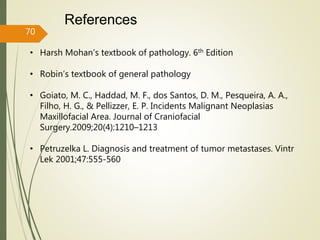 References
70
• Harsh Mohan’s textbook of pathology. 6th Edition
• Robin’s textbook of general pathology
• Goiato, M. C., Haddad, M. F., dos Santos, D. M., Pesqueira, A. A.,
Filho, H. G., & Pellizzer, E. P. Incidents Malignant Neoplasias
Maxillofacial Area. Journal of Craniofacial
Surgery.2009;20(4):1210–1213
• Petruzelka L. Diagnosis and treatment of tumor metastases. Vintr
Lek 2001;47:555-560
 
