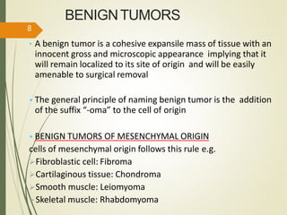 BENIGNTUMORS
• A benign tumor is a cohesive expansile mass of tissue with an
innocent gross and microscopic appearance implying that it
will remain localized to its site of origin and will be easily
amenable to surgical removal
• The general principle of naming benign tumor is the addition
of the suffix “-oma” to the cell of origin
• BENIGN TUMORS OF MESENCHYMAL ORIGIN
cells of mesenchymal origin follows this rule e.g.
Fibroblastic cell: Fibroma
Cartilaginous tissue: Chondroma
Smooth muscle: Leiomyoma
Skeletal muscle: Rhabdomyoma
8
 