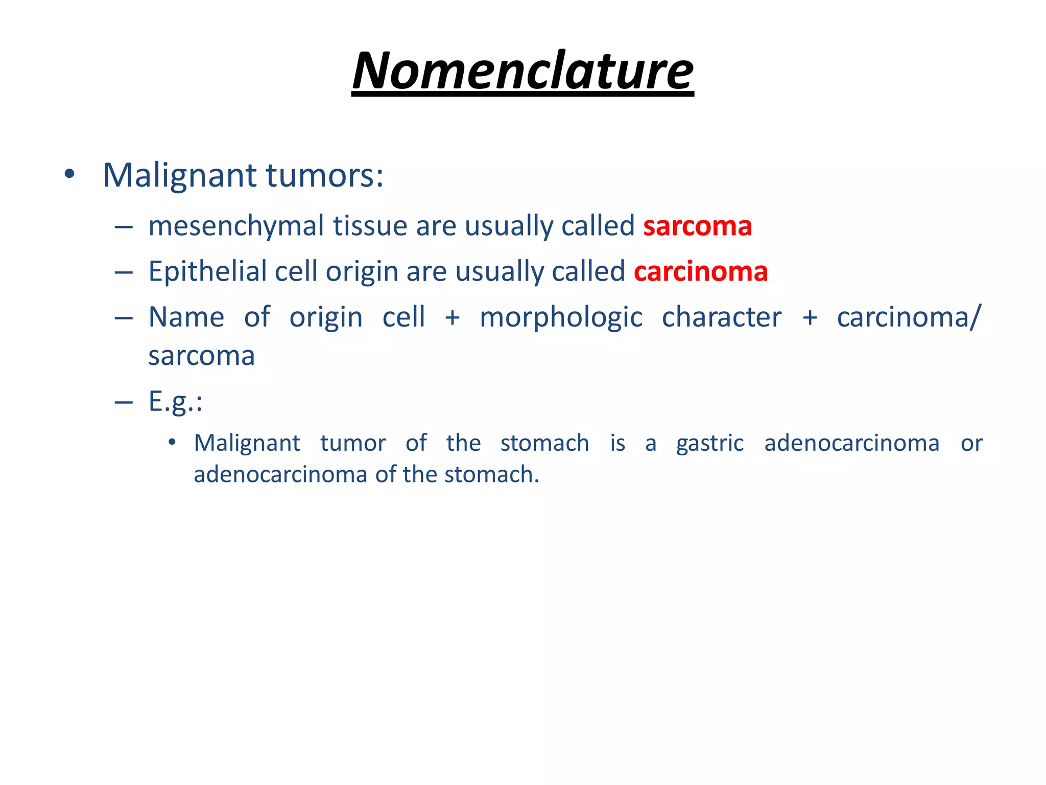 Nomenclature
• Malignant tumors:
– mesenchymal tissue are usually called sarcoma
– Epithelial cell origin are usually called carcinoma
– Name of origin cell + morphologic character + carcinoma/
sarcoma
– E.g.:
• Malignant tumor of the stomach is a gastric adenocarcinoma or
adenocarcinoma of the stomach.
 