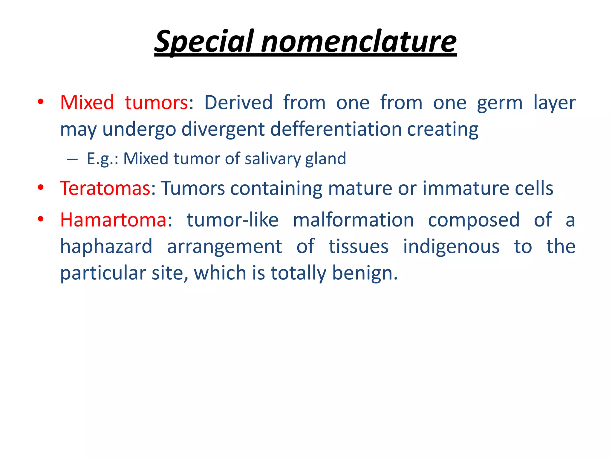 Special nomenclature
• Mixed tumors: Derived from one from one germ layer
may undergo divergent defferentiation creating
– E.g.: Mixed tumor of salivary gland
• Teratomas: Tumors containing mature or immature cells
• Hamartoma: tumor-like malformation composed of a
haphazard arrangement of tissues indigenous to the
particular site, which is totally benign.
 