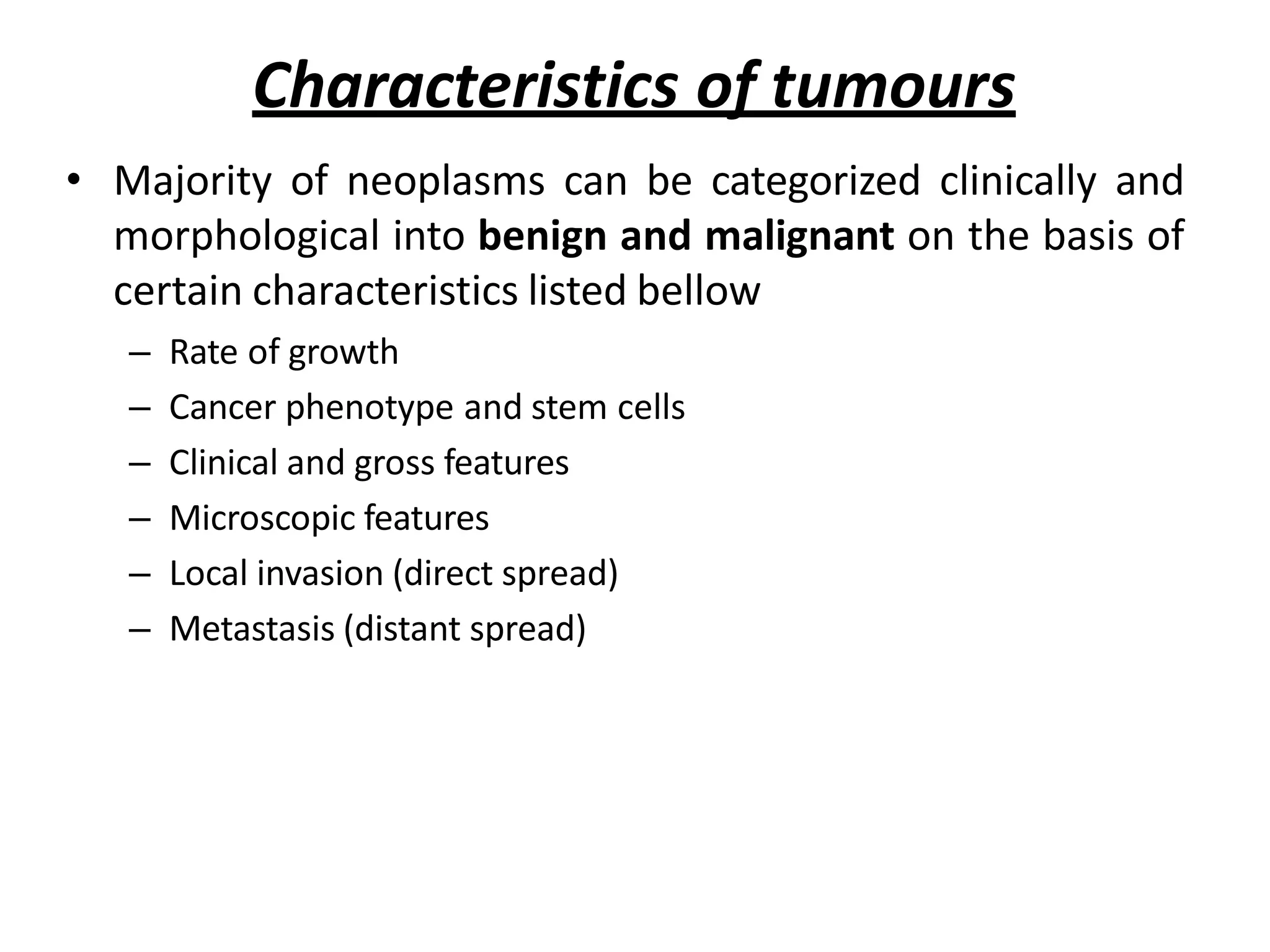 Characteristics of tumours
• Majority of neoplasms can be categorized clinically and
morphological into benign and malignant on the basis of
certain characteristics listed bellow
– Rate of growth
– Cancer phenotype and stem cells
– Clinical and gross features
– Microscopic features
– Local invasion (direct spread)
– Metastasis (distant spread)
 
