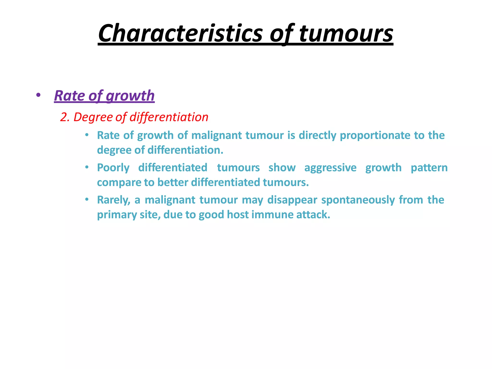 Characteristics of tumours
• Rate of growth
2. Degree of differentiation
• Rate of growth of malignant tumour is directly proportionate to the
degree of differentiation.
• Poorly differentiated tumours show aggressive growth pattern
compare to better differentiated tumours.
• Rarely, a malignant tumour may disappear spontaneously from the
primary site, due to good host immune attack.
 