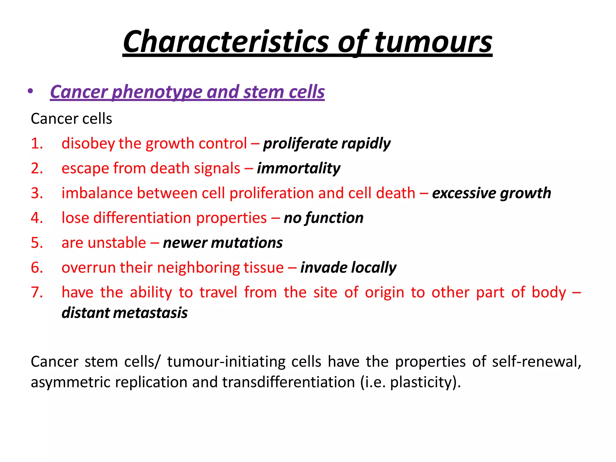 Characteristics of tumours
• Cancer phenotype and stem cells
Cancer cells
1. disobey the growth control – proliferate rapidly
2. escape from death signals – immortality
3. imbalance between cell proliferation and cell death – excessive growth
4. lose differentiation properties – no function
5. are unstable – newer mutations
6. overrun their neighboring tissue – invade locally
7. have the ability to travel from the site of origin to other part of body –
distant metastasis
Cancer stem cells/ tumour-initiating cells have the properties of self-renewal,
asymmetric replication and transdifferentiation (i.e. plasticity).
 
