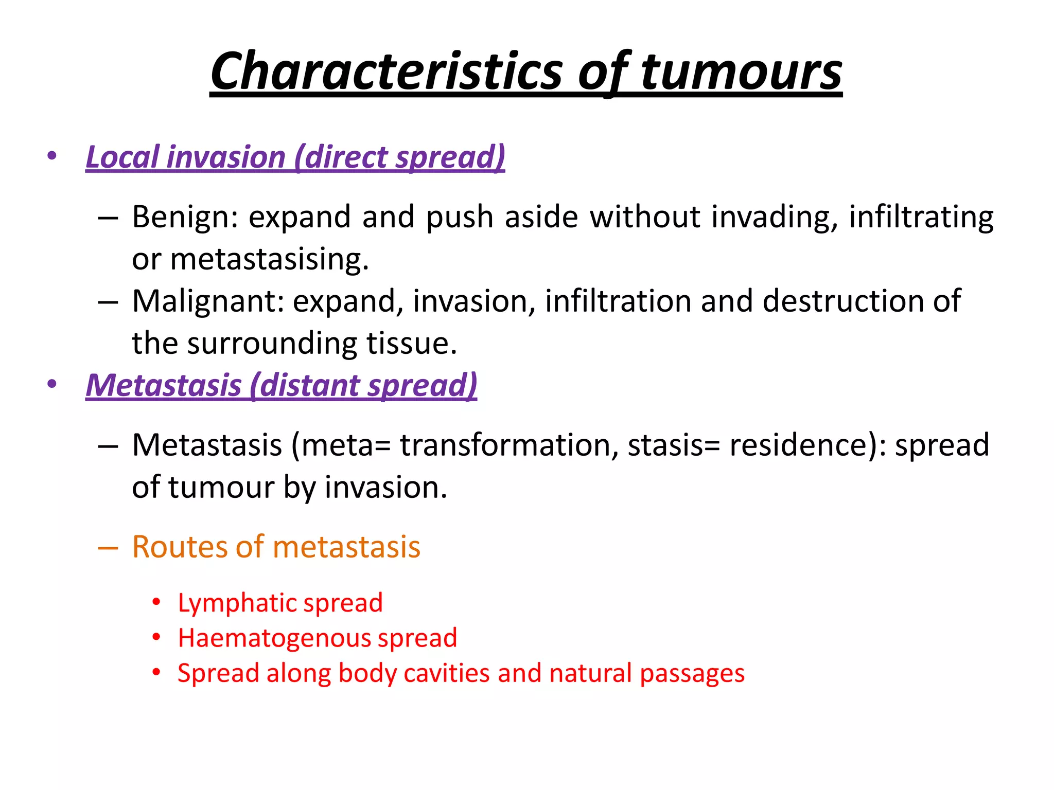 Characteristics of tumours
• Local invasion (direct spread)
– Benign: expand and push aside without invading, infiltrating
or metastasising.
– Malignant: expand, invasion, infiltration and destruction of
the surrounding tissue.
• Metastasis (distant spread)
– Metastasis (meta= transformation, stasis= residence): spread
of tumour by invasion.
– Routes of metastasis
• Lymphatic spread
• Haematogenous spread
• Spread along body cavities and natural passages
 