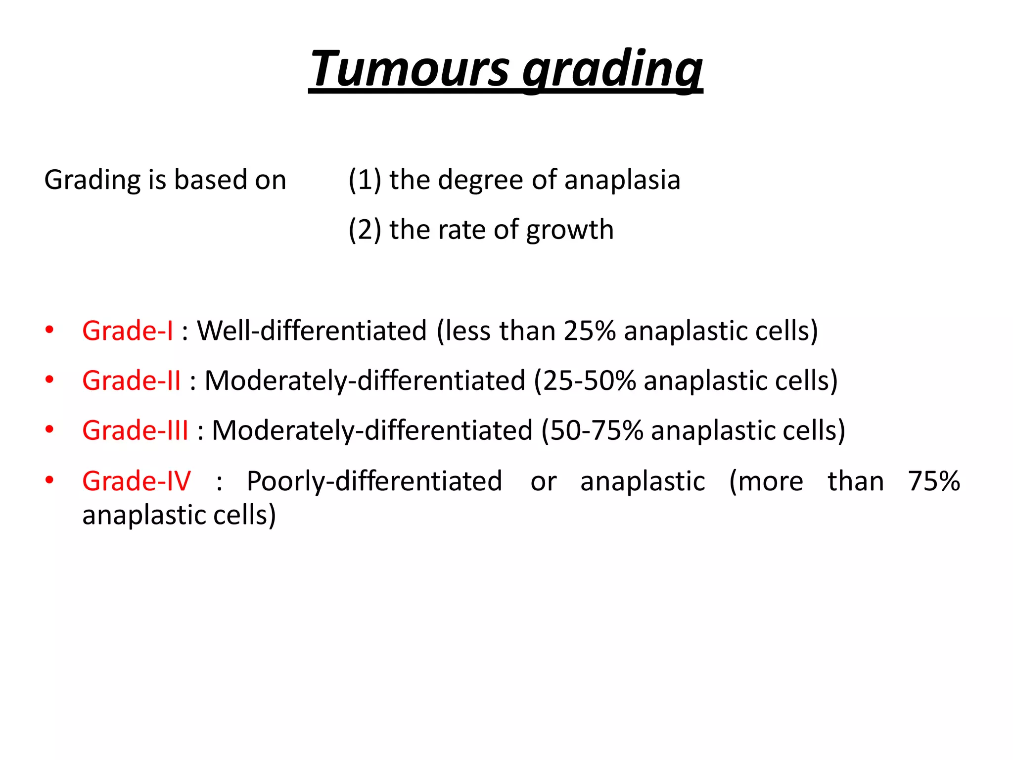 Tumours grading
Grading is based on (1) the degree of anaplasia
(2) the rate of growth
• Grade-I : Well-differentiated (less than 25% anaplastic cells)
• Grade-II : Moderately-differentiated (25-50% anaplastic cells)
• Grade-III : Moderately-differentiated (50-75% anaplastic cells)
• Grade-IV : Poorly-differentiated or anaplastic (more than 75%
anaplastic cells)
 