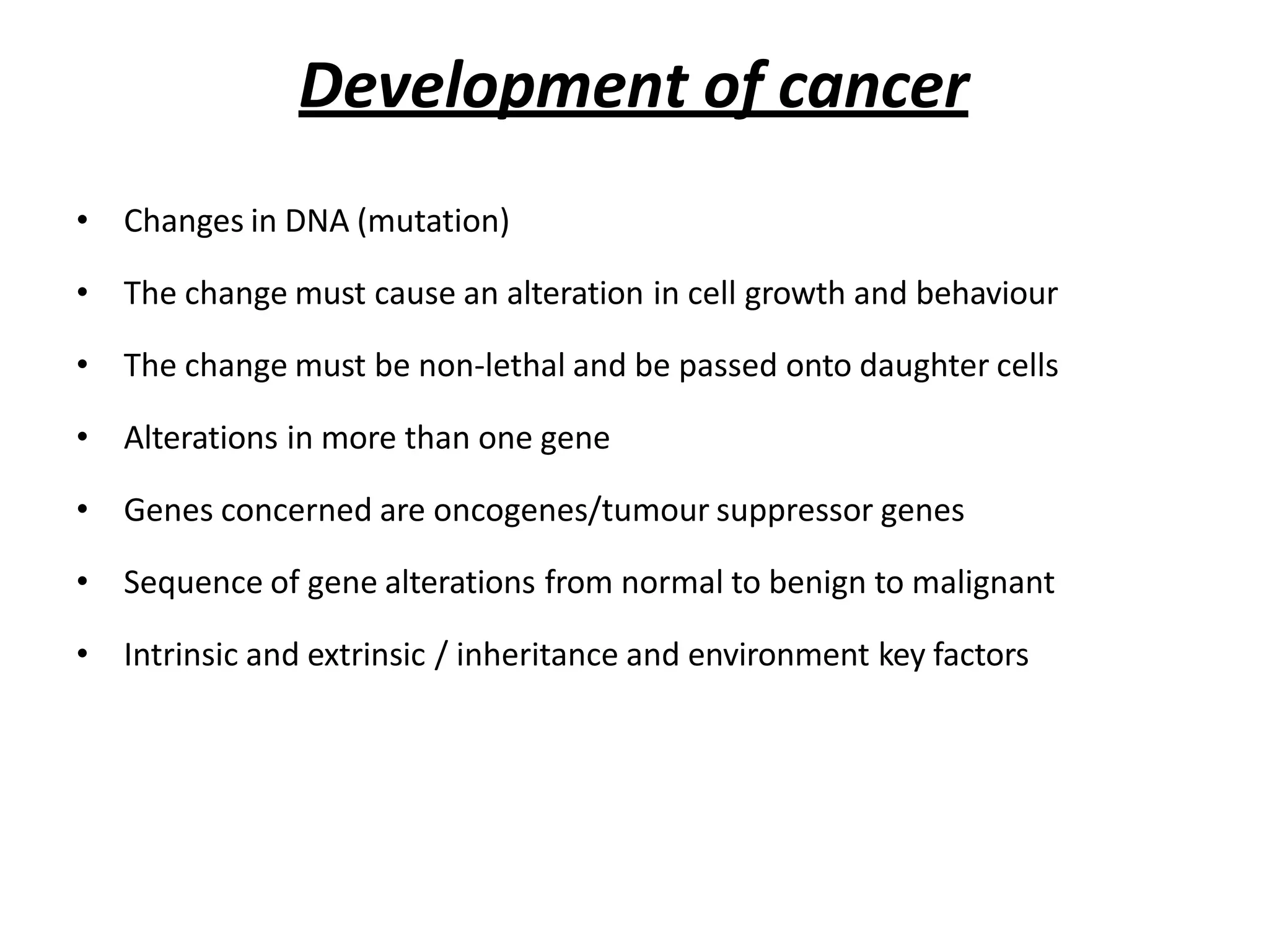 Development of cancer
• Changes in DNA (mutation)
• The change must cause an alteration in cell growth and behaviour
• The change must be non-lethal and be passed onto daughter cells
• Alterations in more than one gene
• Genes concerned are oncogenes/tumour suppressor genes
• Sequence of gene alterations from normal to benign to malignant
• Intrinsic and extrinsic / inheritance and environment key factors
 