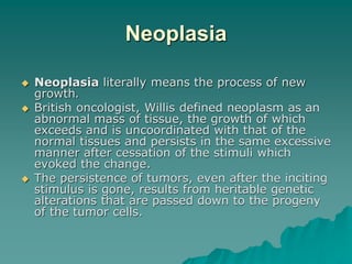 Neoplasia
 Neoplasia literally means the process of new
growth.
 British oncologist, Willis defined neoplasm as an
abnormal mass of tissue, the growth of which
exceeds and is uncoordinated with that of the
normal tissues and persists in the same excessive
manner after cessation of the stimuli which
evoked the change.
 The persistence of tumors, even after the inciting
stimulus is gone, results from heritable genetic
alterations that are passed down to the progeny
of the tumor cells.
 