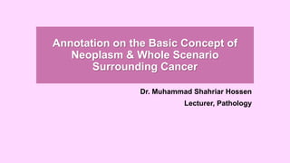 Annotation on the Basic Concept of
Neoplasm & Whole Scenario
Surrounding Cancer
Dr. Muhammad Shahriar Hossen
Lecturer, Pathology
 