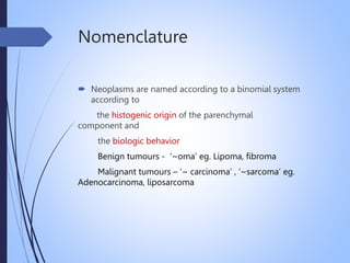 Nomenclature
 Neoplasms are named according to a binomial system
according to
the histogenic origin of the parenchymal
component and
the biologic behavior
Benign tumours - ‘~oma’ eg. Lipoma, fibroma
Malignant tumours – ‘~ carcinoma’ , ‘~sarcoma’ eg.
Adenocarcinoma, liposarcoma
 